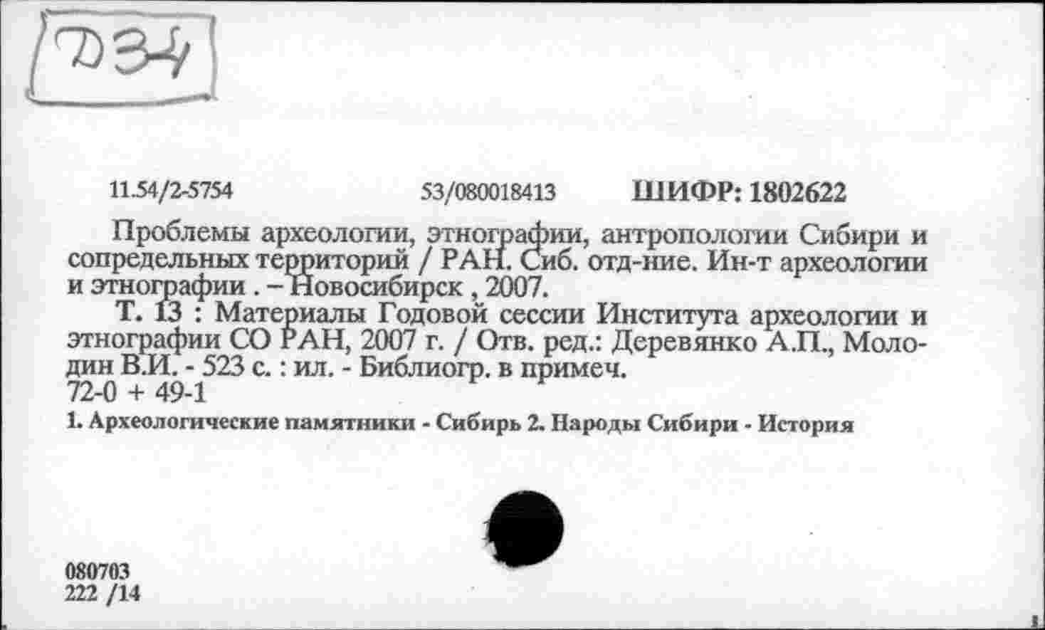 ﻿И .54/2-5754	53/080018413 ШИФР: 1802622
Проблемы археологии, этнографии, антропологии Сибири и сопредельных территорий / РАН. Сиб. отд-ние. Ин-т археологии и этнографии. - Новосибирск , 2007.
Т. 13 : Материалы Годовой сессии Института археологии и этнографии СО РАН, 2007 г. / Отв. ред.: Деревянко А.П., Молодик В.И. - 523 с. : ил. - Библиогр. в примем. 72-0 + 49-1
1. Археологические памятники - Сибирь 2. Народы Сибири - История
080703
222 /14